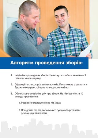 10
Алгоритм проведення зборів:
1.	 Ініціюйте проведення зборів. Це можуть зробити не менше 3
співвласників квартир.
2.	 Сформуйте список усіх співвласників. Його можна отримати у
Державному реєстрі прав на нерухоме майно.
3.	 Обовязково оповістіть усіх про збори. Не пізніше ніж за 10
днів до проведення
1. Розвісьте оголошення на під’їздах
2. Повідомте під підпис кожного сусіда або розішліть
рекомендаційні листи.
У оголошенні про проведення зборів вкажіть:
 
