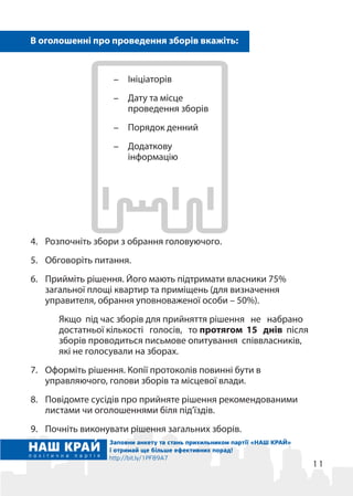 11
4.	 Розпочніть збори з обрання головуючого.
5.	 Обговоріть питання.
6.	 Прийміть рішення. Його мають підтримати власники 75%
загальної площі квартир та приміщень (для визначення
управителя, обрання уповноваженої особи – 50%).
Якщо під час зборів для прийняття рішення не набрано
достатньої кількості голосів, то протягом 15 днів після
зборів проводиться письмове опитування співвласників,
які не голосували на зборах.
7.	 Оформіть рішення. Копії протоколів повинні бути в
управляючого, голови зборів та місцевої влади.
8.	 Повідомте сусідів про прийняте рішення рекомендованими
листами чи оголошеннями біля під’їздів.
9.	 Почніть виконувати рішення загальних зборів.
Заповни анкету та стань прихильником партії «НАШ КРАЙ»
і отримай ще більше ефективних порад!
http://bit.ly/1PF89A7
-	 Ініціаторів
-	 Дату та місце
проведення зборів
-	 Порядок денний
-	 Додаткову
інформацію
В оголошенні про проведення зборів вкажіть:
 