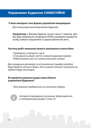 12
Наприклад: у Вашому будинку всього лише 5 квартир. Для
Вас буде недоцільно створювати ОСББ, утримувати юридичну
особу, наймати працівників та здавати фінансові звіти.
Управляємо будинком САМОСТІЙНО
У яких випадках така форма управління виправдана:
- Для мешканців малоквартирних будинків. 
Частину робіт мешканці можуть виконувати самостійно:
-	 Прибирати у під’їзді по черзі
-	 Сплачувати за вивіз сміття з кожної квартири окремо
-	 Робити ремонт раз на 5 років власними силами
Для укладання договорів та встановлення тарифів потрібно
буде збирати загальні збори. Але за малої кількості власників це
зробити буде нескладно.
Як прийняти рішення щодо самостійного
управління будинком?
- Таке рішення приймається на загальних зборах.
Алгоритм проведення загальних зборів дивіться
у попередньому розділі. Стор 10.
 