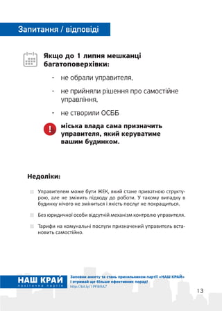 13
Якщо до 1 липня мешканці
багатоповерхівки:
-	 не обрали управителя,
-	 не прийняли рішення про самостійне
управління,
-	 не створили ОСББ
міська влада сама призначить
управителя, який керуватиме
вашим будинком.
Запитання / відповіді
Управителем може бути ЖЕК, який стане приватною структу-
рою, але не змінить підходу до роботи. У такому випадку в
будинку нічого не зміниться і якість послуг не покращиться.
Без юридичної особи відсутній механізм контролю управителя.
Тарифи на комунальні послуги призначений управитель вста-
новить самостійно.
Недоліки:
Заповни анкету та стань прихильником партії «НАШ КРАЙ»
і отримай ще більше ефективних порад!
http://bit.ly/1PF89A7
 