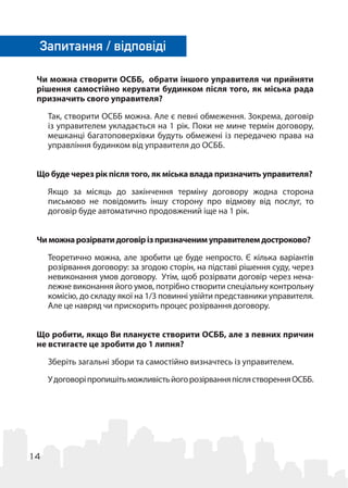 14
Чи можна створити ОСББ, обрати іншого управителя чи прийняти
рішення самостійно керувати будинком після того, як міська рада
призначить свого управителя?
Так, створити ОСББ можна. Але є певні обмеження. Зокрема, договір
із управителем укладається на 1 рік. Поки не мине термін договору,
мешканці багатоповерхівки будуть обмежені із передачею права на
управління будинком від управителя до ОСББ.
Що буде через рік після того, як міська влада призначить управителя?
Якщо за місяць до закінчення терміну договору жодна сторона
письмово не повідомить іншу сторону про відмову від послуг, то
договір буде автоматично продовжений іще на 1 рік.
Чиможнарозірватидоговірізпризначенимуправителемдостроково?
Теоретично можна, але зробити це буде непросто. Є кілька варіантів
розірвання договору: за згодою сторін, на підставі рішення суду, через
невиконання умов договору. Утім, щоб розірвати договір через нена-
лежне виконання його умов, потрібно створити спеціальну контрольну
комісію, до складу якої на 1/3 повинні увійти представники управителя.
Але це навряд чи прискорить процес розірвання договору.
Що робити, якщо Ви плануєте створити ОСББ, але з певних причин
не встигаєте це зробити до 1 липня?
Зберіть загальні збори та самостійно визначтесь із управителем.
УдоговоріпропишітьможливістьйогорозірванняпіслястворенняОСББ.
Запитання / відповіді
 