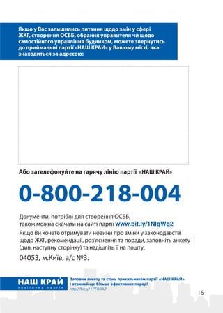15
Якщо у Вас залишились питання щодо змін у сфері
ЖКГ, створення ОСББ, обрання управителя чи щодо
самостійного управління будинком, можете звернутись
до приймальні партії «НАШ КРАЙ» у Вашому місті, яка
знаходиться за адресою:
0-800-218-004
Заповни анкету та стань прихильником партії «НАШ КРАЙ»
і отримай ще більше ефективних порад!
http://bit.ly/1PF89A7
Або зателефонуйте на гарячу лінію партії «НАШ КРАЙ»
Документи, потрібні для створення ОСББ,
також можна скачати на сайті партії www.bit.ly/1NlgWg2
Якщо Ви хочете отримувати новини про зміни у законодавстві
щодо ЖКГ, рекомендації, роз’яснення та поради, заповніть анкету
(див. наступну сторінку) та надішліть її на пошту:
04053, м.Київ, а/с №3.
 