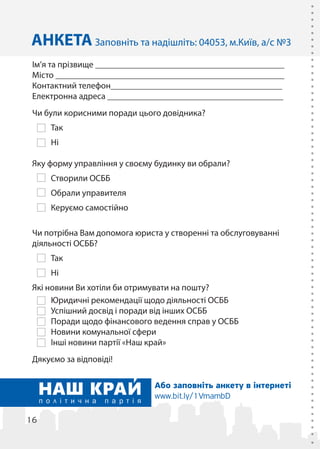 16
Ім’я та прізвище ___________________________________________
Місто ____________________________________________________
Контактний телефон_______________________________________
Електронна адреса ________________________________________
Чи були корисними поради цього довідника?
Так
Ні
Яку форму управління у своєму будинку ви обрали?
Створили ОСББ
Обрали управителя
Керуємо самостійно
Чи потрібна Вам допомога юриста у створенні та обслуговуванні
діяльності ОСББ?
Так
Ні
Які новини Ви хотіли би отримувати на пошту?
Юридичні рекомендації щодо діяльності ОСББ
Успішний досвід і поради від інших ОСББ
Поради щодо фінансового ведення справ у ОСББ
Новини комунальної сфери
Інші новини партії «Наш край»
Дякуємо за відповіді!
АНКЕТА Заповніть та надішліть: 04053, м.Київ, а/с №3
Або заповніть анкету в інтернеті
www.bit.ly/1VmambD
 