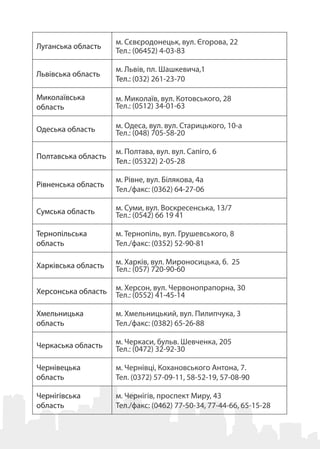 Луганська область
м. Сєвєродонецьк, вул. Єгорова, 22
Тел.: (06452) 4-03-83
Львівська область
м. Львів, пл. Шашкевича,1
Тел.: (032) 261-23-70 
Миколаївська
область
м. Миколаїв, вул. Котовського, 28
Тел.: (0512) 34-01-63
Одеська область м. Одеса, вул. вул. Старицького, 10-а
Тел.: (048) 705-58-20
Полтавська область
м. Полтава, вул. вул. Сапіго, 6
Тел.: (05322) 2-05-28
Рівненська область
м. Рівне, вул. Білякова, 4а
Тел./факс: (0362) 64-27-06
Сумська область м. Суми, вул. Воскресенська, 13/7
Тел.: (0542) 66 19 41
Тернопільська
область
м. Тернопіль, вул. Грушевського, 8
Тел./факс: (0352) 52-90-81
Харківська область м. Харків, вул. Мироносицька, б.  25 
Тел.: (057) 720-90-60
Херсонська область м. Херсон, вул. Червонопрапорна, 30 
Тел.: (0552) 41-45-14
Хмельницька
область
м. Хмельницький, вул. Пилипчука, 3
Тел./факс: (0382) 65-26-88
Черкаська область м. Черкаси, бульв. Шевченка, 205   
Тел.: (0472) 32-92-30
Чернівецька
область
м. Чернівці, Кохановського Антона, 7.
Тел. (0372) 57-09-11, 58-52-19, 57-08-90 
Чернігівська
область
м. Чернігів, проспект Миру, 43
Тел./факс: (0462) 77-50-34, 77-44-66, 65-15-28
 