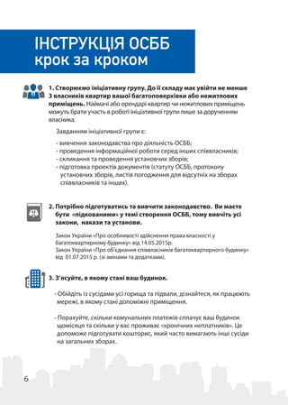 6
1. Створюємо ініціативну групу. До її складу має увійти не менше
3 власників квартир вашої багатоповерхівки або нежитлових
приміщень. Наймачі або орендарі квартир чи нежитлових приміщень
можуть брати участь в роботі ініціативної групи лише за дорученням
власника.
Завданням ініціативної групи є:
- вивчення законодавства про діяльність ОСББ;
- проведення інформаційної роботи серед інших співвласників;
- скликання та проведення установчих зборів;
- підготовка проектів документів (статуту ОСББ, протоколу
установчих зборів, листів погодження для відсутніх на зборах
співвласників та інших).
2. Потрібно підготуватись та вивчити законодавство. Ви маєте
бути «підкованими» у темі створення ОСББ, тому вивчіть усі
закони, накази та установи.
3. З’ясуйте, в якому стані ваш будинок.
- Обійдіть із сусідами усі горища та підвали, дізнайтеся, як працюють
мережі, в якому стані допоміжні приміщення.
- Порахуйте, скільки комунальних платежів сплачує ваш будинок
щомісяця та скільки у вас проживає «хронічних неплатників». Це
допоможе підготувати кошторис, який часто вимагають інші сусіди
на загальних зборах.
ІНСТРУКЦІЯ ОСББ
крок за кроком
Закон України «Про особливості здійснення права власності у
багатоквартирному будинку» від 14.05.2015р.
Закон України «Про об’єднання співвласників багатоквартирного будинку»
від 01.07.2015 р. (зі змінами та додатками).
 