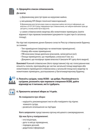 7
4. Сформуйте список співвласників.
Де взяти:
- у Державному реєстрі прав на нерухоме майно.
- у місцевому БТІ (бюро технічної інвентаризації).
- у самих співвласників квартир або нежитлових приміщень (взяти
відомості про правовстановлюючі документи та дані про їх загальну
площу).
На підставі отриманих даних бажано скласти Реєстр співвласників будинку
за схемою:
- Тип приміщення (квартира чи нежитлове приміщення);
- Номер або назва приміщення;
- ПІБ власника (якщо декілька власників, записуються всі);
- Площа приміщення, що перебуває у власності (кв. м.);
- Документ, що посвідчує право власності (вказати № і дату його видачі).
Важливо! Кожний співвласник (його представник) під час голосування має
кількість голосів, пропорційну до частки загальної площі квартири або
нежитлового приміщення співвласника у загальній площі всіх квартир та
нежитлових приміщень, розташованих у багатоквартирному будинку.
5. Поясніть сусідам, чому ОСББ – це добре. Поспілкуйтеся із
сусідами, розкажіть про переваги створення ОСББ, дайте
відповіді на ті питання, які їх турбують.
6. Призначте загальні збори за 14 днів.
Як повідомити про збори:
- надішліть рекомендовані листи або повідомте під підпис
кожного сусіда,
- розвісьте оголошення на під’їздах
Кого запросити: представника органу місцевого самоврядування.
Що має бути у повідомленні:
- хто ініціатори,
- дата та місце проведення,
- порядок денний,
- додаткова інформація
14
В Державному реєстрі речових прав на нерухоме майно міститься інформація, що
внесена з 01.01.2013 року. Інформація про співвласників, які набули майнових прав до
цієї дати, у ньому може бути відсутня;
 