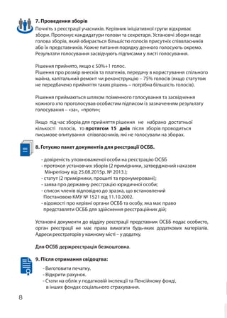 8
7. Проведення зборів
Почніть з реєстрації учасників. Керівник ініціативної групи відкриває
збори. Пропонує кандидатури голови та секретаря. Установчі збори веде
голова зборів, який обирається більшістю голосів присутніх співвласників
або їх представників. Кожне питання порядку денного голосують окремо.
Результати голосування засвідчують підписами у листі голосування.
Рішення прийнято, якщо є 50%+1 голос.
Рішення про розмір внесків та платежів, передачу в користування спільного
майна, капітальний ремонт чи реконструкцію – 75% голосів (якщо статутом
не передбачено прийняття таких рішень – потрібна більшість голосів).
Рішення приймаються шляхом поіменного голосування та засвідчення
кожного хто проголосував особистим підписом із зазначенням результату
голосування – «за», «проти»;
Якщо під час зборів для прийняття рішення не набрано достатньої
кількості голосів, то протягом 15 днів після зборів проводиться
письмове опитування співвласників, які не голосували на зборах.
8. Готуємо пакет документів для реєстрації ОСББ.
- довіреність уповноваженої особи на реєстрацію ОСББ
- протокол установчих зборів (2 примірники, затверджений наказом
Мінрегіону від 25.08.2015р. № 2013.);
- статут (2 примірники, прошиті та пронумеровані);
- заява про державну реєстрацію юридичної особи;
- список членів відповідно до зразка, що встановлений
Постановою КМУ № 1521 від 11.10.2002.
- відомості про керівні органи ОСББ та особу, яка має право
представляти ОСББ для здійснення реєстраційних дій;
Установчі документи до відділу реєстрації представник ОСББ подає особисто,
орган реєстрації не має права вимагати будь-яких додаткових матеріалів.
Адреси реєстраторів у кожному місті – у додатку.
Для ОСББ держреєстрація безкоштовна.
9. Після отримання свідоцтва:
- Виготовити печатку.
- Відкрити рахунок.
- Стати на облік у податковій інспекції та Пенсійному фонді,
в інших фондах соціального страхування.
 