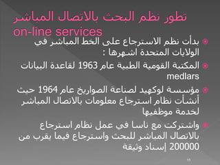 ‫في‬ ‫المباشر‬ ‫الخط‬ ‫على‬ ‫االسترجاع‬ ‫نظم‬ ‫بدأت‬
‫اشهرها‬ ‫المتحدة‬ ‫الواليات‬:
‫عام‬ ‫الطبية‬ ‫القومية‬ ‫المكتبة‬1963‫البيانات‬ ‫لقاعدة‬
medlars
‫مؤسسة‬‫لوكهيد‬‫عام‬ ‫الصواريخ‬ ‫لصناعة‬1964‫حيث‬
‫المباش‬ ‫باالتصال‬ ‫معلومات‬ ‫استرجاع‬ ‫نظام‬ ‫أنشأت‬‫ر‬
‫موظفيها‬ ‫لخدمة‬
‫استرجاع‬ ‫نظام‬ ‫عمل‬ ‫في‬ ‫ناسا‬ ‫مع‬ ‫واشتركت‬
‫يقرب‬ ‫فيما‬ ‫واسترجاع‬ ‫للبحث‬ ‫المباشر‬ ‫باالتصال‬‫من‬
200000‫وثيقة‬ ‫إسناد‬
11
 