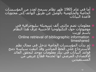 ‫عام‬ ‫في‬ ‫أما‬1965‫المؤسسات‬ ‫من‬ ‫لعدد‬ ‫يسمح‬ ‫نظام‬ ‫ظهر‬
‫محتوي‬ ‫إلى‬ ‫الهاتف‬ ‫طريق‬ ‫عن‬ ‫بالوصل‬ ‫والحكومية‬ ‫الخاصة‬‫ات‬
‫البيانات‬ ‫قاعدة‬
‫ألف‬ ‫مائتي‬ ‫تضم‬ ‫معلومات‬‫تسجيلة‬‫في‬ ‫ببليوجرافية‬
‫النظام‬ ‫هذا‬ ‫عرف‬ ‫األجنبية‬ ‫التكنولوجيا‬ ‫حول‬ ‫موضوعات‬
‫أوربت‬ ‫باسم‬
Online retrieval of bibliographic information
timeshared
‫نظم‬ ‫مجال‬ ‫في‬ ‫تدخل‬ ‫الخاصة‬ ‫المؤسسات‬ ‫بدأت‬ ‫ثم‬
‫دمج‬ ‫سياسة‬ ‫اتبعت‬ ‫وقد‬ ‫المباشر‬ ‫الخط‬ ‫على‬ ‫االسترجاع‬
‫العائد‬ ‫لتحقق‬ ‫موحد‬ ‫معلومات‬ ‫بنك‬ ‫في‬ ‫البيانات‬ ‫قواعد‬
‫من‬ ‫عريض‬ ‫قطاع‬ ‫لخدمة‬ ‫لها‬ ‫المرضي‬ ‫االقتصادي‬
‫المستفيدين‬
12
 