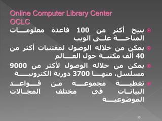 ‫يتيح‬‫أكثر‬‫من‬100‫قاعدة‬‫معلومــــات‬
‫المتاحــــة‬‫علــى‬‫الويب‬
‫يمكن‬‫من‬‫خالله‬‫الوصول‬‫لمقتنيات‬‫أكثر‬‫م‬‫ن‬
40‫ألف‬‫مكتبــة‬‫حول‬‫العــــالم‬
‫يمكن‬‫من‬‫خالله‬‫الوصول‬‫ألكثر‬‫من‬9000
،‫مسلسل‬‫منهــــا‬3700‫دورية‬‫الكترونيـــــة‬
‫تغطيـــــة‬‫مجموعــــة‬‫مـن‬‫قــــواعـــد‬
‫البيانــات‬‫في‬‫مختلف‬‫المجــاالت‬
‫الموضوعيــــة‬
20
 