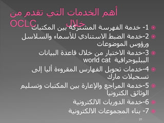 1-‫المكتبات‬ ‫بين‬ ‫المشتركة‬ ‫الفهرسة‬ ‫خدمة‬
2-‫الضبط‬ ‫خدمة‬‫االستنادي‬‫والسالسل‬ ‫لألسماء‬
‫الموضوعات‬ ‫ورؤوس‬
3-‫البيانات‬ ‫قاعدة‬ ‫خالل‬ ‫من‬ ‫االختيار‬ ‫خدمة‬
‫الببليوجرافية‬world cat
4-‫إلى‬ ‫أليا‬ ‫المقروءة‬ ‫الفهارس‬ ‫تحويل‬ ‫خدمات‬
‫مارك‬ ‫تسجيالت‬
5-‫وتسلي‬ ‫المكتبات‬ ‫بين‬ ‫واإلعارة‬ ‫المراجع‬ ‫خدمة‬‫م‬
‫الكترونيا‬ ‫الوثائق‬
6-‫االلكترونية‬ ‫الدوريات‬ ‫خدمة‬
7-‫االلكترونية‬ ‫المجموعات‬ ‫بناء‬
21
 