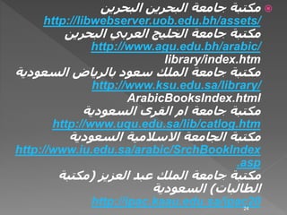 ‫البحرين‬ ‫البحرين‬ ‫جامعة‬ ‫مكتبة‬
http://libwebserver.uob.edu.bh/assets/
‫البحرين‬ ‫العربي‬ ‫الخليج‬ ‫جامعة‬ ‫مكتبة‬
http://www.agu.edu.bh/arabic/
library/index.htm
‫السعودية‬ ‫بالرياض‬ ‫سعود‬ ‫الملك‬ ‫جامعة‬ ‫مكتبة‬
http://www.ksu.edu.sa/library/
ArabicBooksIndex.html
‫جامعة‬ ‫مكتبة‬‫ام‬‫السعودية‬ ‫القرى‬
http://www.uqu.edu.sa/lib/catlog.htm
‫الجامعة‬ ‫مكتبة‬‫االسالمية‬‫السعودية‬
http://www.iu.edu.sa/arabic/SrchBookIndex
.asp
‫العزيز‬ ‫عبد‬ ‫الملك‬ ‫جامعة‬ ‫مكتبة‬(‫مكتبة‬
‫الطالبات‬)‫السعودية‬
http://ipac.kaau.edu.sa/ipac2024
 