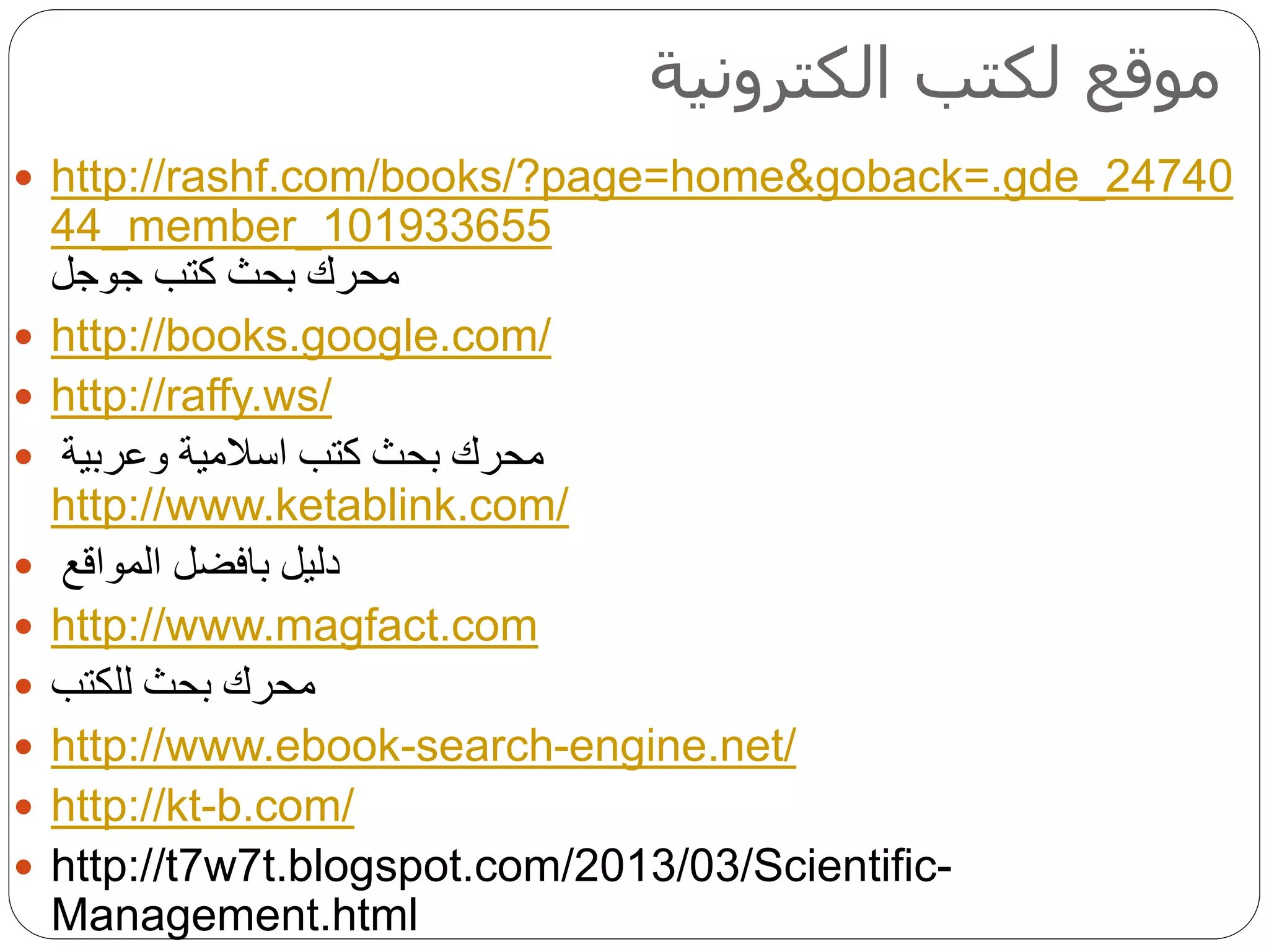 ‫الكترونية‬ ‫لكتب‬ ‫موقع‬
 http://rashf.com/books/?page=home&goback=.gde_24740
44_member_101933655
‫كتب‬ ‫بحث‬ ‫محرك‬‫جوجل‬
 http://books.google.com/
 http://raffy.ws/
 ‫وعربية‬ ‫اسالمية‬ ‫كتب‬ ‫بحث‬ ‫محرك‬
http://www.ketablink.com/
 ‫دليل‬‫بافضل‬‫المواقع‬
 http://www.magfact.com
 ‫للكتب‬ ‫بحث‬ ‫محرك‬
 http://www.ebook-search-engine.net/
 http://kt-b.com/
 http://t7w7t.blogspot.com/2013/03/Scientific-
Management.html
 