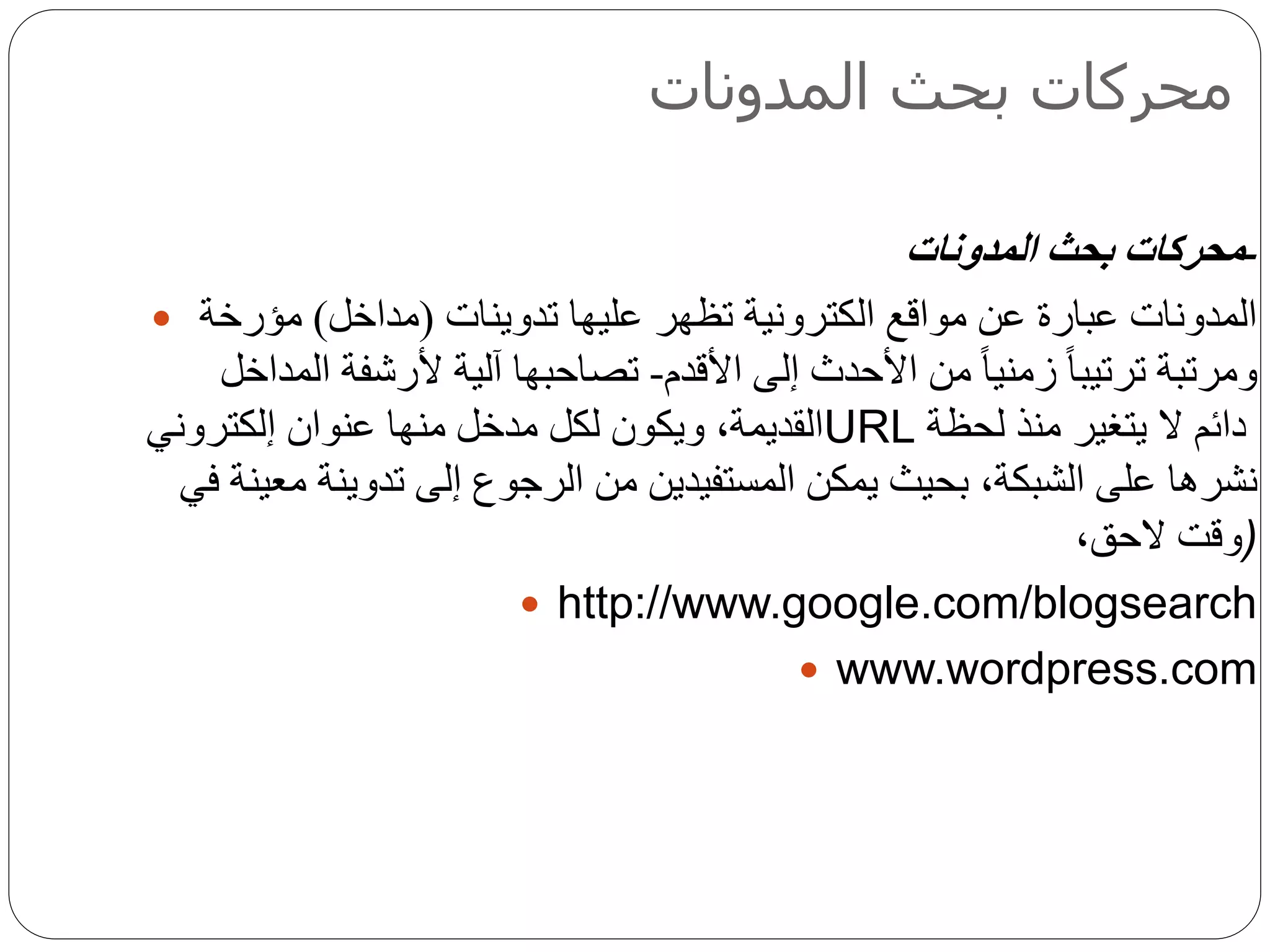 ‫المدونات‬ ‫بحث‬ ‫محركات‬
-‫المدونات‬ ‫بحث‬ ‫محركات‬
 ‫عليها‬ ‫تظهر‬ ‫الكترونية‬ ‫مواقع‬ ‫عن‬ ‫عبارة‬ ‫المدونات‬‫تدوينات‬(‫مداخل‬)‫مؤرخة‬
‫األقدم‬ ‫إلى‬ ‫األحدث‬ ‫من‬ ً‫ا‬‫زمني‬ ً‫ا‬‫ترتيب‬ ‫ومرتبة‬-‫المداخل‬ ‫ألرشفة‬ ‫آلية‬ ‫تصاحبها‬
‫عنوان‬ ‫منها‬ ‫مدخل‬ ‫لكل‬ ‫ويكون‬ ،‫القديمة‬‫إ‬‫لكتروني‬ URL ‫لحظة‬ ‫منذ‬ ‫يتغير‬ ‫ال‬ ‫دائم‬
‫نشره‬‫ا‬‫تدوين‬ ‫إلى‬ ‫الرجوع‬ ‫من‬ ‫المستفيدين‬ ‫يمكن‬ ‫بحيث‬ ،‫الشبكة‬ ‫على‬‫ة‬‫في‬ ‫معينة‬
،‫الحق‬ ‫)وقت‬
 http://www.google.com/blogsearch
 www.wordpress.com
 