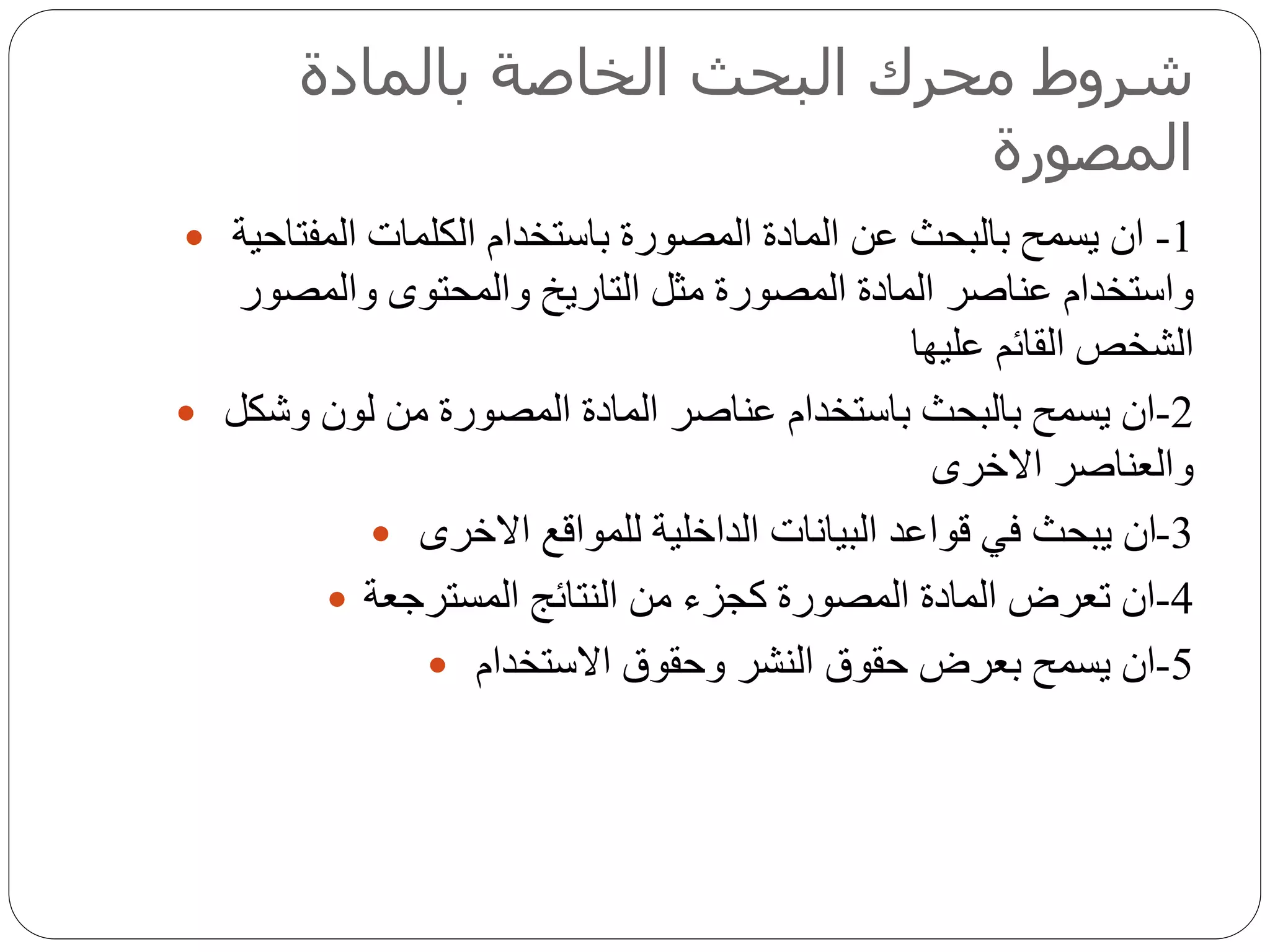 ‫بالمادة‬ ‫الخاصة‬ ‫البحث‬ ‫محرك‬ ‫شروط‬
‫المصورة‬
 1-‫الكلمات‬ ‫باستخدام‬ ‫المصورة‬ ‫المادة‬ ‫عن‬ ‫بالبحث‬ ‫يسمح‬ ‫ان‬‫المفتاحية‬
‫والمصور‬ ‫والمحتوى‬ ‫التاريخ‬ ‫مثل‬ ‫المصورة‬ ‫المادة‬ ‫عناصر‬ ‫واستخدام‬
‫عليها‬ ‫القائم‬ ‫الشخص‬
 2-‫وشكل‬ ‫لون‬ ‫من‬ ‫المصورة‬ ‫المادة‬ ‫عناصر‬ ‫باستخدام‬ ‫بالبحث‬ ‫يسمح‬ ‫ان‬
‫االخرى‬ ‫والعناصر‬
 3-‫االخرى‬ ‫للمواقع‬ ‫الداخلية‬ ‫البيانات‬ ‫قواعد‬ ‫في‬ ‫يبحث‬ ‫ان‬
 4-‫المسترجعة‬ ‫النتائج‬ ‫من‬ ‫كجزء‬ ‫المصورة‬ ‫المادة‬ ‫تعرض‬ ‫ان‬
 5-‫االستخدام‬ ‫وحقوق‬ ‫النشر‬ ‫حقوق‬ ‫بعرض‬ ‫يسمح‬ ‫ان‬
 