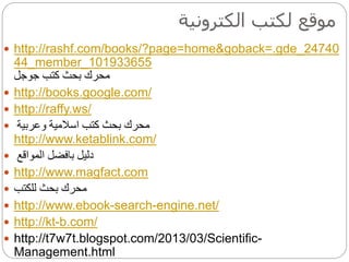 ‫الكترونية‬ ‫لكتب‬ ‫موقع‬
 http://rashf.com/books/?page=home&goback=.gde_24740
44_member_101933655
‫كتب‬ ‫بحث‬ ‫محرك‬‫جوجل‬
 http://books.google.com/
 http://raffy.ws/
 ‫وعربية‬ ‫اسالمية‬ ‫كتب‬ ‫بحث‬ ‫محرك‬
http://www.ketablink.com/
 ‫دليل‬‫بافضل‬‫المواقع‬
 http://www.magfact.com
 ‫للكتب‬ ‫بحث‬ ‫محرك‬
 http://www.ebook-search-engine.net/
 http://kt-b.com/
 http://t7w7t.blogspot.com/2013/03/Scientific-
Management.html
 
