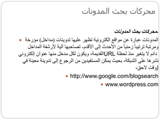 ‫المدونات‬ ‫بحث‬ ‫محركات‬
-‫المدونات‬ ‫بحث‬ ‫محركات‬
 ‫عليها‬ ‫تظهر‬ ‫الكترونية‬ ‫مواقع‬ ‫عن‬ ‫عبارة‬ ‫المدونات‬‫تدوينات‬(‫مداخل‬)‫مؤرخة‬
‫األقدم‬ ‫إلى‬ ‫األحدث‬ ‫من‬ ً‫ا‬‫زمني‬ ً‫ا‬‫ترتيب‬ ‫ومرتبة‬-‫المداخل‬ ‫ألرشفة‬ ‫آلية‬ ‫تصاحبها‬
‫عنوان‬ ‫منها‬ ‫مدخل‬ ‫لكل‬ ‫ويكون‬ ،‫القديمة‬‫إ‬‫لكتروني‬ URL ‫لحظة‬ ‫منذ‬ ‫يتغير‬ ‫ال‬ ‫دائم‬
‫نشره‬‫ا‬‫تدوين‬ ‫إلى‬ ‫الرجوع‬ ‫من‬ ‫المستفيدين‬ ‫يمكن‬ ‫بحيث‬ ،‫الشبكة‬ ‫على‬‫ة‬‫في‬ ‫معينة‬
،‫الحق‬ ‫)وقت‬
 http://www.google.com/blogsearch
 www.wordpress.com
 