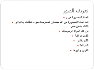 ‫الصور‬ ‫تعريف‬
 ‫المصورة‬ ‫المادة‬‫هي‬:
 ‫او‬ ‫بذاتها‬ ‫انطلقت‬ ‫سواء‬ ‫المعلومات‬ ‫مصادر‬ ‫اهم‬ ‫من‬ ‫المصورة‬ ‫المادة‬ ‫تعد‬
‫نص‬ ‫ضمن‬ ‫كانت‬
 ‫الرسومات‬ ‫المواد‬ ‫هذه‬ ‫من‬
 ‫الفوتوغرافية‬
 ‫الكاريكاتير‬
 ‫الخرائط‬
 ‫وغيرها‬ ‫الفيديو‬
 