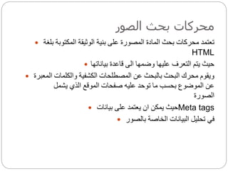 ‫الصور‬ ‫بحث‬ ‫محركات‬
 ‫بلغة‬ ‫المكتوبة‬ ‫الوثيقة‬ ‫بنية‬ ‫على‬ ‫المصورة‬ ‫المادة‬ ‫بحث‬ ‫محركات‬ ‫تعتمد‬
HTML
 ‫بياناتها‬ ‫قاعدة‬ ‫الى‬ ‫وضمها‬ ‫عليها‬ ‫التعرف‬ ‫يتم‬ ‫حيث‬
 ‫المعبر‬ ‫والكلمات‬ ‫الكشفية‬ ‫المصطلحات‬ ‫عن‬ ‫بالبحث‬ ‫البحث‬ ‫محرك‬ ‫ويقوم‬‫ة‬
‫يشمل‬ ‫الذي‬ ‫الموقع‬ ‫صفحات‬ ‫عليه‬ ‫توحد‬ ‫ما‬ ‫بحسب‬ ‫الموضوع‬ ‫عن‬
‫الصورة‬
 ‫بيانات‬ ‫على‬ ‫يعتمد‬ ‫ان‬ ‫يمكن‬ ‫حيث‬Meta tags
 ‫بالصور‬ ‫الخاصة‬ ‫البيانات‬ ‫تحليل‬ ‫في‬
 