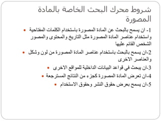 ‫بالمادة‬ ‫الخاصة‬ ‫البحث‬ ‫محرك‬ ‫شروط‬
‫المصورة‬
 1-‫الكلمات‬ ‫باستخدام‬ ‫المصورة‬ ‫المادة‬ ‫عن‬ ‫بالبحث‬ ‫يسمح‬ ‫ان‬‫المفتاحية‬
‫والمصور‬ ‫والمحتوى‬ ‫التاريخ‬ ‫مثل‬ ‫المصورة‬ ‫المادة‬ ‫عناصر‬ ‫واستخدام‬
‫عليها‬ ‫القائم‬ ‫الشخص‬
 2-‫وشكل‬ ‫لون‬ ‫من‬ ‫المصورة‬ ‫المادة‬ ‫عناصر‬ ‫باستخدام‬ ‫بالبحث‬ ‫يسمح‬ ‫ان‬
‫االخرى‬ ‫والعناصر‬
 3-‫االخرى‬ ‫للمواقع‬ ‫الداخلية‬ ‫البيانات‬ ‫قواعد‬ ‫في‬ ‫يبحث‬ ‫ان‬
 4-‫المسترجعة‬ ‫النتائج‬ ‫من‬ ‫كجزء‬ ‫المصورة‬ ‫المادة‬ ‫تعرض‬ ‫ان‬
 5-‫االستخدام‬ ‫وحقوق‬ ‫النشر‬ ‫حقوق‬ ‫بعرض‬ ‫يسمح‬ ‫ان‬
 