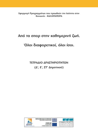 Εφαρμογή Προγραμμάτων που προωθούν την Ισότητα στην
Κοινωνία - ΚΑΛΛΙΠΑΤΕΙΡΑ
Από τα σπορ στην καθημερινή ζωή.
Όλοι διαφορετικοί, όλοι ίσοι.
ΤΕΤΡΑΔΙΟ ΔΡΑΣΤΗΡΙΟΤΗΤΩΝ
(Δ', Ε’, ΣΤ' Δημοτικού)
 