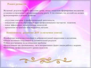 Желаемый результат будет только в том случае, когда у педагогов сформирована внутренняя
установка и стремление к профессиональному росту. А это означает, что детский сад должен
функционировать в режиме развития.
– отсутствие стагнации в профессиональной деятельности;
– повышение качества образования через профессиональное мастерство педагогов;
– поиск эффективных педагогических технологий;
– применение на практике инновационных методик.
•Комфортная творческая атмосфера и доброжелательный микроклимат в коллективе.
•Общая мотивация сотрудников на положительный результат.
•Гибкое реагирование на возникающие проблемы
•Использование как традиционных, так и интерактивных форм и видов работы с кадрами.
•Повышение профессионального уровня педагогов.
 
