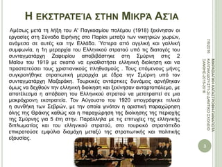 Η ΕΚΣΤΡΑΤΕΊΑ ΣΤΗΝ ΜΙΚΡΆ ΑΣΊΑ
Αμέσως μετά τη λήξη του Α' Παγκοσμίου πολέμου (1918) ξεκίνησαν οι
εργασίες στη Σύνοδο Ειρήνης στο Παρίσι μεταξύ των νικητριών χωρών,
ανάμεσα σε αυτές και την Ελλάδα. Ύστερα από αγγλική και γαλλική
συμφωνία, η 1η μεραρχία του Ελληνικού στρατού υπό τις διαταγές του
συνταγματάρχη Ζαφειρίου αποβιβάστηκε στη Σμύρνη στις 2
Μαΐου του 1919 με σκοπό να εγκαθιστήσει ελληνική διοίκηση και να
προστατεύσει τους χριστιανικούς πληθυσμούς . Τους επόμενους μήνες
συγκροτήθηκε στρατιωτική μεραρχία με έδρα την Σμύρνη υπό τον
συνταγματάρχη Μαζαράκη. Τουρκικές αντάρτικες δυνάμεις αρνήθηκαν
όμως να δεχθούν την ελληνική διοίκηση και ξεκίνησαν ανταρτοπόλεμο, με
αποτέλεσμα η απόβαση του Ελληνικού στρατού να μετατραπεί σε μια
μακρόχρονη εκστρατεία. Τον Αύγουστο του 1920 υπογράφηκε τελικά
η συνθήκη των Σεβρών, με την οποία γινόταν η οριστική παραχώρηση
όλης της Θράκης καθώς και η παραχώρηση της διοίκησης της περιοχής
της Σμύρνης για 5 έτη στην. Παράλληλα με τις επιτυχίες της ελληνικής
διπλωματίας και του ελληνικού στρατού, στο τουρκικό στρατόπεδο
επικρατούσε εμφύλια διαμάχη μεταξύ της στρατιωτικής και πολιτικής
εξουσίας.
7/6/2016
3
ΜΙΚΡΑΣΙΑΤΙΚΗΚΑΤΑΣΤΡΟΦΗ-ΠΑΝΑΓΙΩΤΑ
ΚΑΛΠΑΚΙΔΟΥ-ΣΤ1-2οΔΗΜΤΙΚΟΣΧΟΛΕΙΟ
ΞΑΝΘΗΣ-2015-2016
 