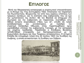 ΕΠΊΛΟΓΟΣ
Μετά την Μικρασιατική καταστροφή οι στρατιωτικοί επαναστάτησαν
με το Κίνημα της 11ης Σεπτεμβρίου 1922. Απαίτησαν την παραίτηση
του Κωνσταντίνου, θεωρώντας τον από τους κύριους υπαίτιους των
τραγικών εξελίξεων, και τη σύσταση νέας κυβέρνησης που να έχει
την εμπιστοσύνη της Αντάντ. Με τον Βασιλιά να αποχωρεί στο
εξωτερικό και την κυβέρνηση να παραιτείται, συστάθηκε στην
Αθήνα έκτακτο στρατοδικείο ("δίκη των έξ", επειδή έξι τελικά
καταδικάστηκαν και εκτελέστηκαν), με πρόεδρο τον
στρατηγό Αλέξανδρο Οθωναίο, όπου παραπέμφθηκαν οχτώ
υψηλόβαθμα στελέχη της κυβέρνησης Γούναρη, με την κατηγορία
της εσχάτης προδοσίας. Παράλληλα ο Ελυθέριος Βενιζέλος
τοποθετήθηκε επικεφαλής των διαπραγματεύσεων με τις
Ευρωπαϊκές Δυνάμεις και τους Τούρκους εκπροσώπους. Η ηττημένη
Ελλάδα θα υπογράψει τελικά στις 24 Ιουλίου 1923 την Συνθήκη της
Λωζάνης, η οποία αντικατέστησε τη Συνθήκη των Σεβρών.
7/6/2016
7
ΜΙΚΡΑΣΙΑΤΙΚΗΚΑΤΑΣΤΡΟΦΗ-ΠΑΝΑΓΙΩΤΑ
ΚΑΛΠΑΚΙΔΟΥ-ΣΤ1-2οΔΗΜΤΙΚΟΣΧΟΛΕΙΟ
ΞΑΝΘΗΣ-2015-2016
 