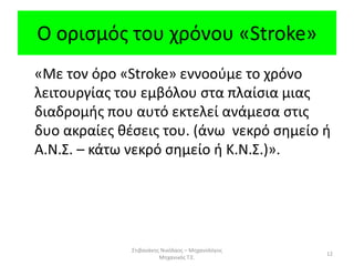 Ο ορισμός του χρόνου «Stroke»
«Με τον όρο «Stroke» εννοούμε το χρόνο
λειτουργίας του εμβόλου στα πλαίσια μιας
διαδρομής που αυτό εκτελεί ανάμεσα στις
δυο ακραίες θέσεις του. (άνω νεκρό σημείο ή
Α.Ν.Σ. – κάτω νεκρό σημείο ή Κ.Ν.Σ.)».
Στιβανάκης Νικόλαος – Μηχανολόγος
Μηχανικός Τ.Ε.
12
 
