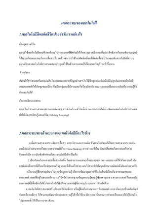 ผลกระทบของเทคโนโลยี
1.เทคโนโลยีมีผลต่อชีวิตประจําวันเราอย่างไร
ด้านคุณภาพชีวิต
มนุษย์ใช้เทคโนโลยีคอมพิวเตอร์และโปรแกรมออฟฟิศช่วยให้เกิดความรวดเร็วและเพิ่มประสิทธิภาพในการทํางานมนุษย์
ใช้ระบบโทรคมนาคมในการสื่อสารที่รวดเร็ว เช่น การใช้โทรศัพท์เคลื่อนที่ติดต่อสื่อสารในขณะเดินทางไปยังที่ต่าง ๆ
มนุษย์นําเอาเทคโนโลยีสารสนเทศมาประยุกต์ใช้ในด้านการแพทย์ให้มีความเจริญก้าวหน้าขึ้นมาก
ด้านสังคม
สังคมใช้สารสนเทศในการตัดสินใจและการกระจายข้อมูลข่าวสารไปได้ทั่วทุกหนแห่งแม้แต่ถิ่นทุรกันดารเทคโนโลยี
สารสนเทศทําให้เกิดชุมชมเสมือน ซึ่งเป็นกลุ่มคนที่มีความสนใจเรื่องเดี่ยวกัน สามารถแลกเปลี่ยนความคิดเห็น ความรู้ซึ่ง
กันและกันได้
ด้านการเรียนการสอน
การสร้างโปรแกรมจําลองสถานการณ์ต่าง ๆ ทําให้นักเรียนเข้าใจเนื้อหาของบทเรียนได้อย่างชัดเจนเทคโนโลยีสารสนเทศ
ทําให้เกิดการเรียนรู้ตลอดชีวิต (Lifelong Learning)
2.ผลกระทบทางด้านบวกของเทคโนโลยีมีอะไรบ้าง
1.เพิ่มความสะดวกสบายในการสื่อสาร การบริการและการผลิต ชีวิตคนในสังคมได้รับความสะดวกสบาย เช่น
การติดต่อผ่านธนาคารด้วยระบบธนาคารที่บ้าน (Home Banking) การทํางานที่บ้าน ติดต่อสื่อสารด้วยระบบเครือข่าย
อินเทอร์เน็ต การบันเทิงพักผ่อนด้วยระบบมัลติมีเดีย เป็นต้น
2. เป็นสังคมโลกแห่งการสื่อสารเกิดขึ้น โดยสามารถเอาชนะเรื่องระยะทาง เวลา และสถานที่ได้ด้วยความเร็วใน
การติดต่อสื่อสารที่เป็นเครือข่ายความเร็วสูง และที่เป็นเครือข่าย แบบไร้สาย ทําให้มนุษย์สามารถติดต่อถึงกันอย่างรวดเร็ว
3.มีระบบผู้เชี่ยวชาญต่างๆ ในฐานข้อมูลความรู้ เกิดการพัฒนาคุณภาพชีวิตในด้านที่เกี่ยวกับ สาธารณสุขและ
การแพทย์แพทย์ที่อยู่ในชนบทก็สามารถวินิจฉัยโรคจากฐานข้อมูลความรู้ของ ผู้เชี่ยวชาญเฉพาะทางการแพทย์ในสถาบัน
การแพทย์ที่มีชื่อเสียงได้ทั่วโลก หรือใช้วิธีปรึกษา แพทย์ผู้เชี่ยวชาญในระบบทางไกลได้ด้วย
4.เทคโนโลยีสารสนเทศสร้างโอกาสให้คนพิการ หรือผู้ด้อยโอกาสจากการพิการทางร่างกาย เกิดการสร้างผลิตภัณฑ์
ช่วยเหลือคนพิการ ให้สามารถพัฒนาทักษะและความรู้ได้เพื่อให้คน พิการเหล่านั้นสามารถช่วยเหลือตนเองได้ผู้พิการจึง
ไม่ถูกทอดทิ้งให้เป็นภาระของสังคม
 