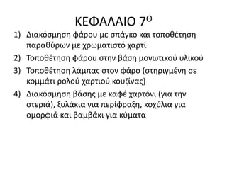 ΚΕΦΑΛΑΙΟ 7Ο
1) Διακόσμηση φάρου με σπάγκο και τοποθέτηση
παραθύρων με χρωματιστό χαρτί
2) Τοποθέτηση φάρου στην βάση μονωτικού υλικού
3) Τοποθέτηση λάμπας στον φάρο (στηριγμένη σε
κομμάτι ρολού χαρτιού κουζίνας)
4) Διακόσμηση βάσης με καφέ χαρτόνι (για την
στεριά), ξυλάκια για περίφραξη, κοχύλια για
ομορφιά και βαμβάκι για κύματα
 