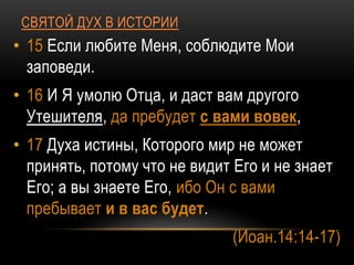 СВЯТОЙ ДУХ В ИСТОРИИ
• 15 Если любите Меня, соблюдите Мои
заповеди.
• 16 И Я умолю Отца, и даст вам другого
Утешителя, да пребудет с вами вовек,
• 17 Духа истины, Которого мир не может
принять, потому что не видит Его и не знает
Его; а вы знаете Его, ибо Он с вами
пребывает и в вас будет.
(Иоан.14:14-17)
 