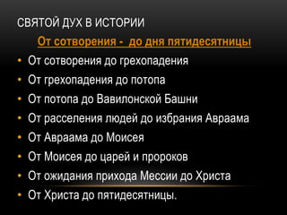 СВЯТОЙ ДУХ В ИСТОРИИ
От сотворения - до дня пятидесятницы
• От сотворения до грехопадения
• От грехопадения до потопа
• От потопа до Вавилонской Башни
• От расселения людей до избрания Авраама
• От Авраама до Моисея
• От Моисея до царей и пророков
• От ожидания прихода Мессии до Христа
• От Христа до пятидесятницы.
 