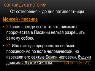 СВЯТОЙ ДУХ В ИСТОРИИ
От сотворения - до дня пятидесятницы
Моисей - писание
• 20 зная прежде всего то, что никакого
пророчества в Писании нельзя разрешить
самому собою.
• 21 Ибо никогда пророчество не было
произносимо по воле человеческой, но
изрекали его святые Божии человеки, будучи
движимы Духом Святым. (2Пет.1:20,21)
 