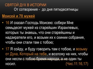 СВЯТОЙ ДУХ В ИСТОРИИ
От сотворения - до дня пятидесятницы
Моисей и 70 мужей
• 16 И сказал Господь Моисею: собери Мне
семьдесят мужей из старейшин Израилевых,
которых ты знаешь, что они старейшины и
надзиратели его, и возьми их к скинии собрания,
чтобы они стали там с тобою;
• 17 Я сойду, и буду говорить там с тобою, и возьму
от Духа, Который на тебе, и возложу на них, чтобы
они несли с тобою бремя народа, а не один ты
носил. (Чис.11:16,17)
 