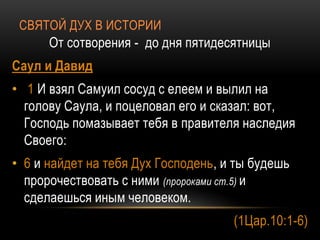 СВЯТОЙ ДУХ В ИСТОРИИ
От сотворения - до дня пятидесятницы
Саул и Давид
• 1 И взял Самуил сосуд с елеем и вылил на
голову Саула, и поцеловал его и сказал: вот,
Господь помазывает тебя в правителя наследия
Своего:
• 6 и найдет на тебя Дух Господень, и ты будешь
пророчествовать с ними (пророками ст.5) и
сделаешься иным человеком.
(1Цар.10:1-6)
 