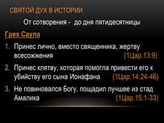 СВЯТОЙ ДУХ В ИСТОРИИ
От сотворения - до дня пятидесятницы
Грех Саула
1. Принес лично, вместо священника, жертву
всесожжения (1Цар.13:9)
2. Принес клятву, которая помогла привести его к
убийству его сына Ионафана (1Цар.14:24-46)
3. Не повиновался Богу, пощадил лучшее из стад
Амалика (1Цар.15:1-33)
 