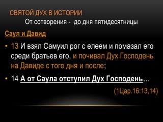 СВЯТОЙ ДУХ В ИСТОРИИ
От сотворения - до дня пятидесятницы
Саул и Давид
• 13 И взял Самуил рог с елеем и помазал его
среди братьев его, и почивал Дух Господень
на Давиде с того дня и после;
• 14 А от Саула отступил Дух Господень…
(1Цар.16:13,14)
 