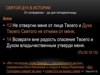 СВЯТОЙ ДУХ В ИСТОРИИ
От сотворения - до дня пятидесятницы
Давид
• 13 Не отвергни меня от лица Твоего и Духа
Твоего Святого не отними от меня.
• 14 Возврати мне радость спасения Твоего и
Духом владычественным утверди меня.
(Пс.50:12-15)
 «Вот последние слова Давида, … поставленного высоко,
помазанника Бога Иаковлева и сладкого певца Израилева: «Дух
Господень говорит во мне, и слово Его на языке у меня.»» (2Цар.23:1,2)
 