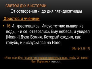 СВЯТОЙ ДУХ В ИСТОРИИ
От сотворения - до дня пятидесятницы
Христос и ученики
• 16 И, крестившись, Иисус тотчас вышел из
воды, - и се, отверзлись Ему небеса, и увидел
[Иоанн] Духа Божия, Который сходил, как
голубь, и ниспускался на Него.
(Матф.3:16,17)
«Я не знал Его; но для того пришел крестить в воде, чтобы Он явлен
был Израилю.» (Иоан.1:31)
 