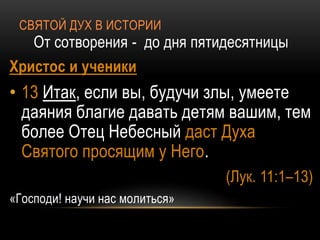 СВЯТОЙ ДУХ В ИСТОРИИ
От сотворения - до дня пятидесятницы
Христос и ученики
• 13 Итак, если вы, будучи злы, умеете
даяния благие давать детям вашим, тем
более Отец Небесный даст Духа
Святого просящим у Него.
(Лук. 11:1–13)
«Господи! научи нас молиться»
 
