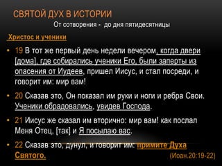 СВЯТОЙ ДУХ В ИСТОРИИ
От сотворения - до дня пятидесятницы
Христос и ученики
• 19 В тот же первый день недели вечером, когда двери
[дома], где собирались ученики Его, были заперты из
опасения от Иудеев, пришел Иисус, и стал посреди, и
говорит им: мир вам!
• 20 Сказав это, Он показал им руки и ноги и ребра Свои.
Ученики обрадовались, увидев Господа.
• 21 Иисус же сказал им вторично: мир вам! как послал
Меня Отец, [так] и Я посылаю вас.
• 22 Сказав это, дунул, и говорит им: примите Духа
Святого. (Иоан.20:19-22)
 