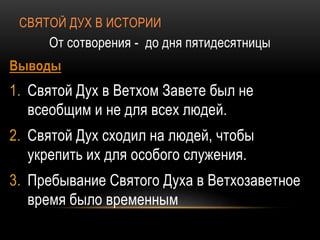 СВЯТОЙ ДУХ В ИСТОРИИ
От сотворения - до дня пятидесятницы
Выводы
1. Святой Дух в Ветхом Завете был не
всеобщим и не для всех людей.
2. Святой Дух сходил на людей, чтобы
укрепить их для особого служения.
3. Пребывание Святого Духа в Ветхозаветное
время было временным
 