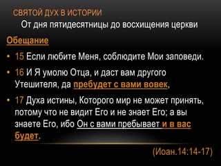 СВЯТОЙ ДУХ В ИСТОРИИ
От дня пятидесятницы до восхищения церкви
Обещание
• 15 Если любите Меня, соблюдите Мои заповеди.
• 16 И Я умолю Отца, и даст вам другого
Утешителя, да пребудет с вами вовек,
• 17 Духа истины, Которого мир не может принять,
потому что не видит Его и не знает Его; а вы
знаете Его, ибо Он с вами пребывает и в вас
будет.
(Иоан.14:14-17)
 