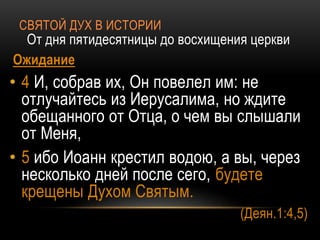 СВЯТОЙ ДУХ В ИСТОРИИ
От дня пятидесятницы до восхищения церкви
Ожидание
• 4 И, собрав их, Он повелел им: не
отлучайтесь из Иерусалима, но ждите
обещанного от Отца, о чем вы слышали
от Меня,
• 5 ибо Иоанн крестил водою, а вы, через
несколько дней после сего, будете
крещены Духом Святым.
(Деян.1:4,5)
 