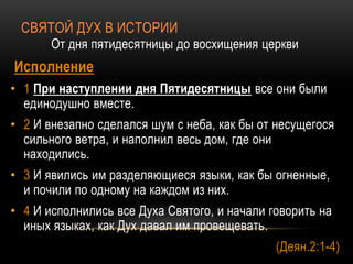 СВЯТОЙ ДУХ В ИСТОРИИ
От дня пятидесятницы до восхищения церкви
Исполнение
• 1 При наступлении дня Пятидесятницы все они были
единодушно вместе.
• 2 И внезапно сделался шум с неба, как бы от несущегося
сильного ветра, и наполнил весь дом, где они
находились.
• 3 И явились им разделяющиеся языки, как бы огненные,
и почили по одному на каждом из них.
• 4 И исполнились все Духа Святого, и начали говорить на
иных языках, как Дух давал им провещевать.
(Деян.2:1-4)
 
