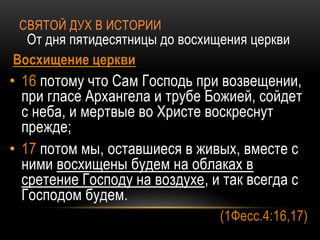 СВЯТОЙ ДУХ В ИСТОРИИ
От дня пятидесятницы до восхищения церкви
Восхищение церкви
• 16 потому что Сам Господь при возвещении,
при гласе Архангела и трубе Божией, сойдет
с неба, и мертвые во Христе воскреснут
прежде;
• 17 потом мы, оставшиеся в живых, вместе с
ними восхищены будем на облаках в
сретение Господу на воздухе, и так всегда с
Господом будем.
(1Фесс.4:16,17)
 
