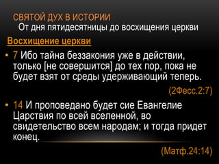 СВЯТОЙ ДУХ В ИСТОРИИ
От дня пятидесятницы до восхищения церкви
Восхищение церкви
• 7 Ибо тайна беззакония уже в действии,
только [не совершится] до тех пор, пока не
будет взят от среды удерживающий теперь.
(2Фесс.2:7)
• 14 И проповедано будет сие Евангелие
Царствия по всей вселенной, во
свидетельство всем народам; и тогда придет
конец.
(Матф.24:14)
 