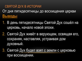 СВЯТОЙ ДУХ В ИСТОРИИ
От дня пятидесятницы до восхищения церкви
Выводы
1. В день пятидесятницы Святой Дух сошёл на
церковь, начало новой эпохи.
2. Святой Дух живёт в верующем, освящая его,
сохраняя, наставляя, устраивая дом
духовный.
3. Святой Дух будет взят с земли с церковью
при восхищении.
 