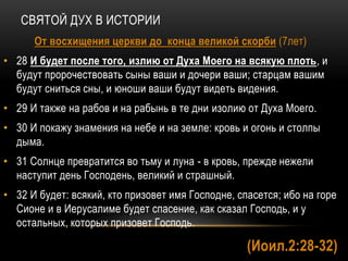 СВЯТОЙ ДУХ В ИСТОРИИ
От восхищения церкви до конца великой скорби (7лет)
• 28 И будет после того, излию от Духа Моего на всякую плоть, и
будут пророчествовать сыны ваши и дочери ваши; старцам вашим
будут сниться сны, и юноши ваши будут видеть видения.
• 29 И также на рабов и на рабынь в те дни изолию от Духа Моего.
• 30 И покажу знамения на небе и на земле: кровь и огонь и столпы
дыма.
• 31 Солнце превратится во тьму и луна - в кровь, прежде нежели
наступит день Господень, великий и страшный.
• 32 И будет: всякий, кто призовет имя Господне, спасется; ибо на горе
Сионе и в Иерусалиме будет спасение, как сказал Господь, и у
остальных, которых призовет Господь.
(Иоил.2:28-32)
 